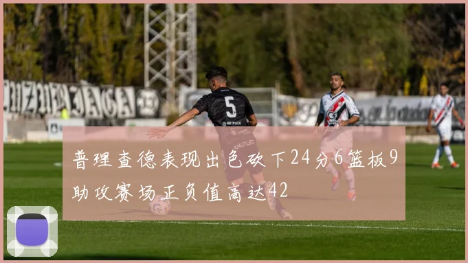 普理查德表现出色砍下24分6篮板9助攻赛场正负值高达42