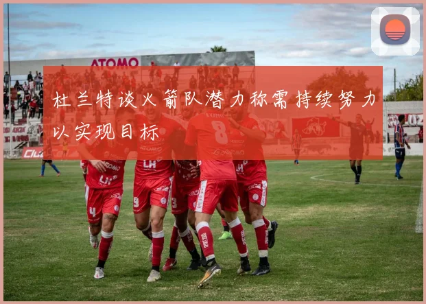 杜兰特谈火箭队潜力称需持续努力以实现目标