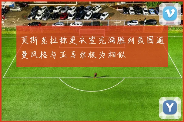 莫斯克拉称更衣室充满胜利氛围道曼风格与亚马尔极为相似