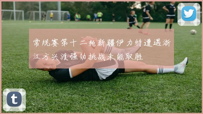 常规赛第十二轮新疆伊力特遭遇浙江方兴渡强劲挑战未能取胜