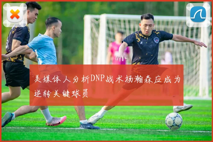 美媒体人分析DNP战术杨瀚森应成为逆转关键球员