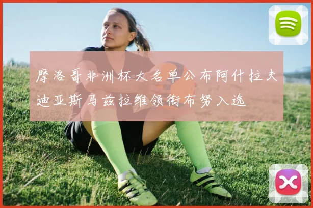 摩洛哥非洲杯大名单公布阿什拉夫迪亚斯马兹拉维领衔布努入选