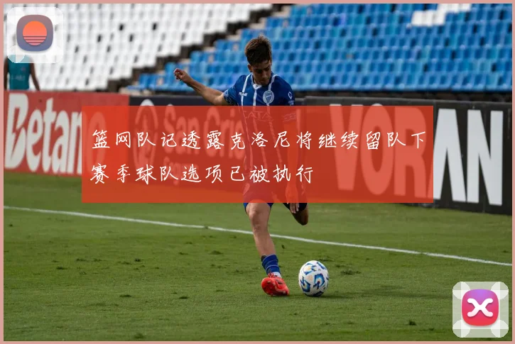 篮网队记透露克洛尼将继续留队下赛季球队选项已被执行
