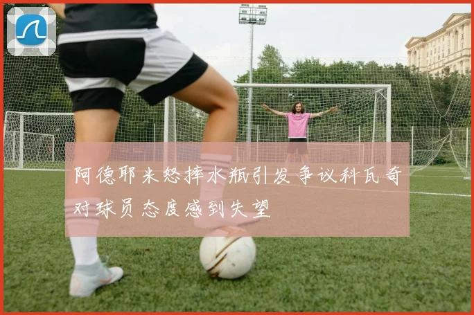 阿德耶米怒摔水瓶引发争议科瓦奇对球员态度感到失望