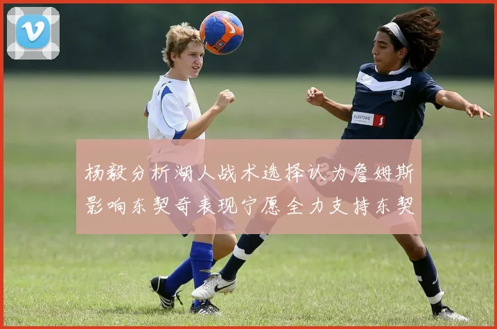 杨毅分析湖人战术选择认为詹姆斯影响东契奇表现宁愿全力支持东契奇