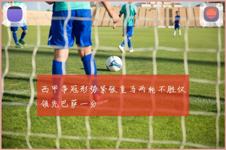 西甲争冠形势紧张皇马两轮不胜仅领先巴萨一分