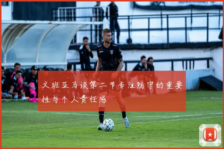 文班亚马谈第二节专注防守的重要性与个人责任感
