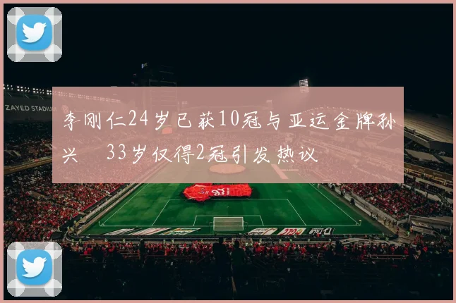 李刚仁24岁已获10冠与亚运金牌孙兴慜33岁仅得2冠引发热议