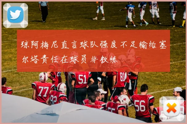 琼阿梅尼直言球队强度不足输给塞尔塔责任在球员非教练