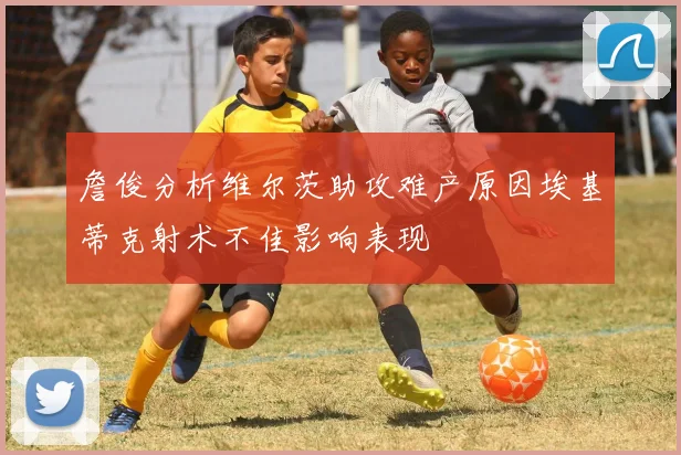 詹俊分析维尔茨助攻难产原因埃基蒂克射术不佳影响表现