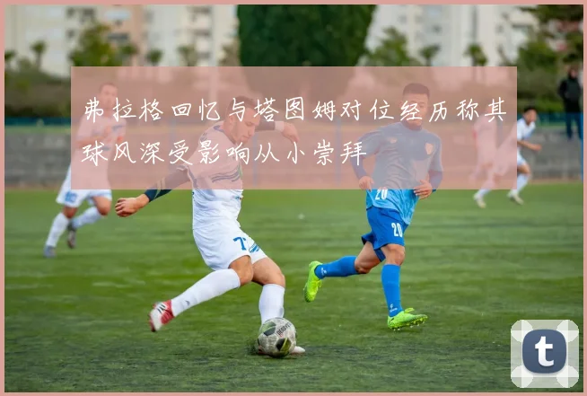 弗拉格回忆与塔图姆对位经历称其球风深受影响从小崇拜