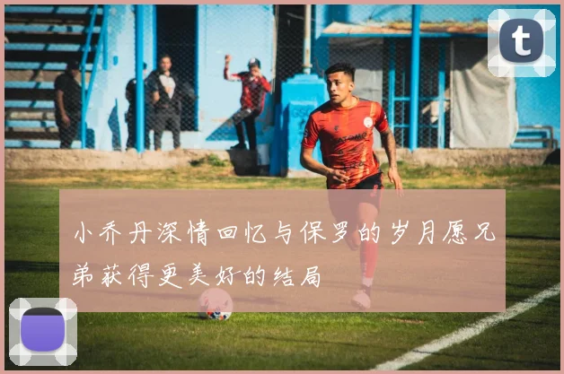 小乔丹深情回忆与保罗的岁月愿兄弟获得更美好的结局