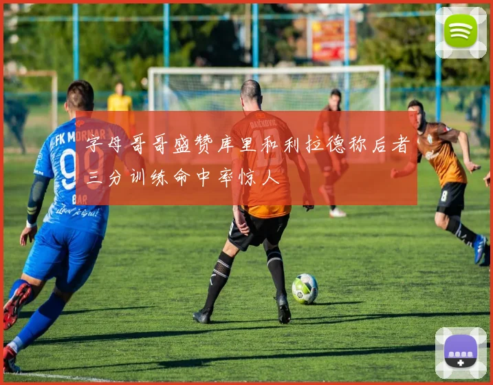 字母哥哥盛赞库里和利拉德称后者三分训练命中率惊人