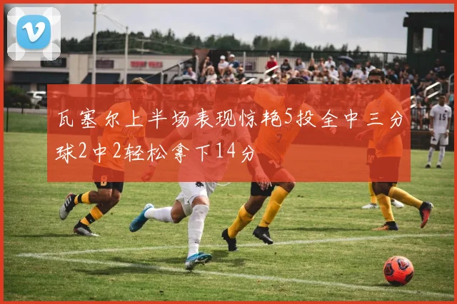 瓦塞尔上半场表现惊艳5投全中三分球2中2轻松拿下14分
