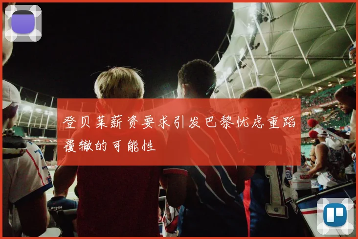 登贝莱薪资要求引发巴黎忧虑重蹈覆辙的可能性