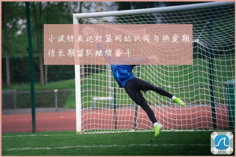 小波特表达对篮网的认同与热爱期待长期留队继续奋斗