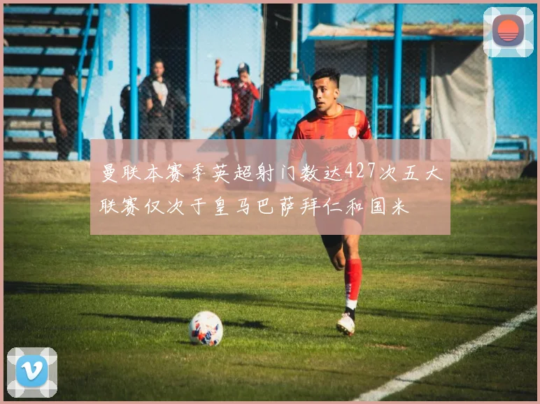 曼联本赛季英超射门数达427次五大联赛仅次于皇马巴萨拜仁和国米