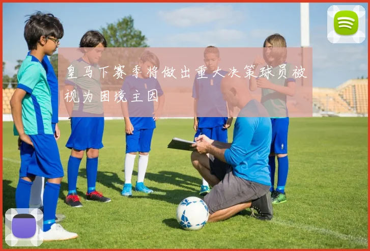 皇马下赛季将做出重大决策球员被视为困境主因